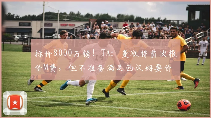 标价8000万镑！TA：曼联将首次报价M费，但不准备满足西汉姆要价