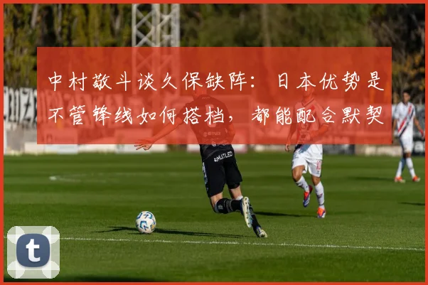 中村敬斗谈久保缺阵：日本优势是不管锋线如何搭档，都能配合默契
